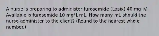 A nurse is preparing to administer furosemide (Lasix) 40 mg IV. Available is furosemide 10 mg/1 mL. How many mL should the nurse administer to the client? (Round to the nearest whole number.)