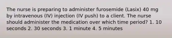 The nurse is preparing to administer furosemide (Lasix) 40 mg by intravenous (IV) injection (IV push) to a client. The nurse should administer the medication over which time period? 1. 10 seconds 2. 30 seconds 3. 1 minute 4. 5 minutes