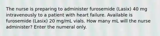 The nurse is preparing to administer furosemide (Lasix) 40 mg intravenously to a patient with heart failure. Available is furosemide (Lasix) 20 mg/mL vials. How many mL will the nurse administer? Enter the numeral only.