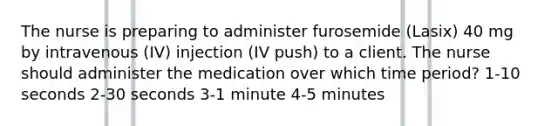 The nurse is preparing to administer furosemide (Lasix) 40 mg by intravenous (IV) injection (IV push) to a client. The nurse should administer the medication over which time period? 1-10 seconds 2-30 seconds 3-1 minute 4-5 minutes