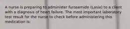 A nurse is preparing to administer furosemide (Lasix) to a client with a diagnosis of heart failure. The most important laboratory test result for the nurse to check before administering this medication is: