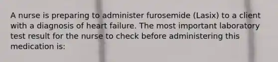 A nurse is preparing to administer furosemide (Lasix) to a client with a diagnosis of heart failure. The most important laboratory test result for the nurse to check before administering this medication is: