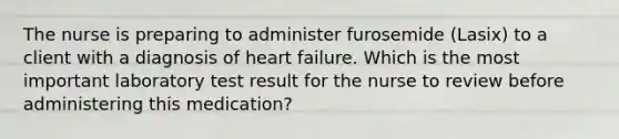 The nurse is preparing to administer furosemide (Lasix) to a client with a diagnosis of heart failure. Which is the most important laboratory test result for the nurse to review before administering this medication?