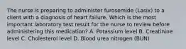 The nurse is preparing to administer furosemide (Lasix) to a client with a diagnosis of heart failure. Which is the most important laboratory test result for the nurse to review before administering this medication? A. Potassium level B. Creatinine level C. Cholesterol level D. Blood urea nitrogen (BUN)