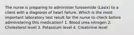 The nurse is preparing to administer furosemide (Lasix) to a client with a diagnosis of heart failure. Which is the most important laboratory test result for the nurse to check before administering this medication? 1. Blood urea nitrogen 2. Cholesterol level 3. Potassium level 4. Creatinine level