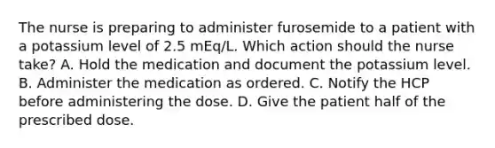 The nurse is preparing to administer furosemide to a patient with a potassium level of 2.5 mEq/L. Which action should the nurse take? A. Hold the medication and document the potassium level. B. Administer the medication as ordered. C. Notify the HCP before administering the dose. D. Give the patient half of the prescribed dose.