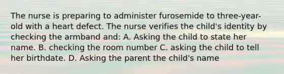 The nurse is preparing to administer furosemide to three-year-old with a heart defect. The nurse verifies the child's identity by checking the armband and: A. Asking the child to state her name. B. checking the room number C. asking the child to tell her birthdate. D. Asking the parent the child's name