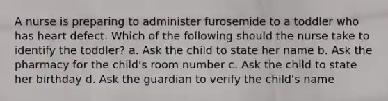 A nurse is preparing to administer furosemide to a toddler who has heart defect. Which of the following should the nurse take to identify the toddler? a. Ask the child to state her name b. Ask the pharmacy for the child's room number c. Ask the child to state her birthday d. Ask the guardian to verify the child's name