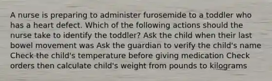 A nurse is preparing to administer furosemide to a toddler who has a heart defect. Which of the following actions should the nurse take to identify the toddler? Ask the child when their last bowel movement was Ask the guardian to verify the child's name Check the child's temperature before giving medication Check orders then calculate child's weight from pounds to kilograms