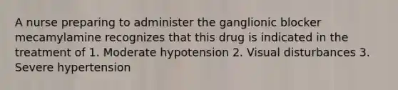 A nurse preparing to administer the ganglionic blocker mecamylamine recognizes that this drug is indicated in the treatment of 1. Moderate hypotension 2. Visual disturbances 3. Severe hypertension