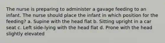 The nurse is preparing to administer a gavage feeding to an infant. The nurse should place the infant in which position for the feeding? a. Supine with the head flat b. Sitting upright in a car seat c. Left side-lying with the head flat d. Prone with the head slightly elevated