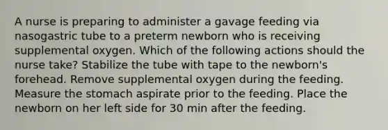 A nurse is preparing to administer a gavage feeding via nasogastric tube to a preterm newborn who is receiving supplemental oxygen. Which of the following actions should the nurse take? Stabilize the tube with tape to the newborn's forehead. Remove supplemental oxygen during the feeding. Measure the stomach aspirate prior to the feeding. Place the newborn on her left side for 30 min after the feeding.