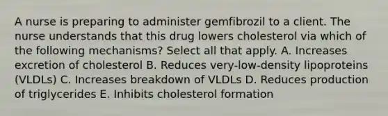 A nurse is preparing to administer gemfibrozil to a client. The nurse understands that this drug lowers cholesterol via which of the following mechanisms? Select all that apply. A. Increases excretion of cholesterol B. Reduces very-low-density lipoproteins (VLDLs) C. Increases breakdown of VLDLs D. Reduces production of triglycerides E. Inhibits cholesterol formation