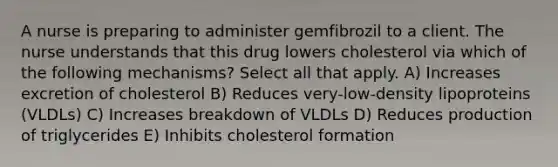 A nurse is preparing to administer gemfibrozil to a client. The nurse understands that this drug lowers cholesterol via which of the following mechanisms? Select all that apply. A) Increases excretion of cholesterol B) Reduces very-low-density lipoproteins (VLDLs) C) Increases breakdown of VLDLs D) Reduces production of triglycerides E) Inhibits cholesterol formation