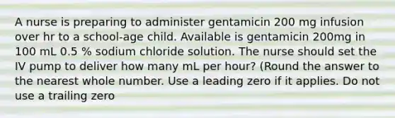 A nurse is preparing to administer gentamicin 200 mg infusion over hr to a school-age child. Available is gentamicin 200mg in 100 mL 0.5 % sodium chloride solution. The nurse should set the IV pump to deliver how many mL per hour? (Round the answer to the nearest whole number. Use a leading zero if it applies. Do not use a trailing zero