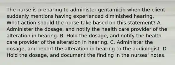 The nurse is preparing to administer gentamicin when the client suddenly mentions having experienced diminished hearing. What action should the nurse take based on this statement? A. Administer the dosage, and notify the health care provider of the alteration in hearing. B. Hold the dosage, and notify the health care provider of the alteration in hearing. C. Administer the dosage, and report the alteration in hearing to the audiologist. D. Hold the dosage, and document the finding in the nurses' notes.