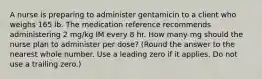 A nurse is preparing to administer gentamicin to a client who weighs 165 lb. The medication reference recommends administering 2 mg/kg IM every 8 hr. How many mg should the nurse plan to administer per dose? (Round the answer to the nearest whole number. Use a leading zero if it applies. Do not use a trailing zero.)