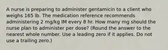 A nurse is preparing to administer gentamicin to a client who weighs 165 lb. The medication reference recommends administering 2 mg/kg IM every 8 hr. How many mg should the nurse plan to administer per dose? (Round the answer to the nearest whole number. Use a leading zero if it applies. Do not use a trailing zero.)