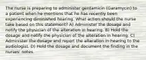 The nurse is preparing to administer gentamicin (Garamycin) to a patient when he mentions that he has recently been experiencing diminished hearing. What action should the nurse take based on this statement? A) Administer the dosage and notify the physician of the alteration in hearing. B) Hold the dosage and notify the physician of the alteration in hearing. C) Administer the dosage and report the alteration in hearing to the audiologist. D) Hold the dosage and document the finding in the nurses' notes.