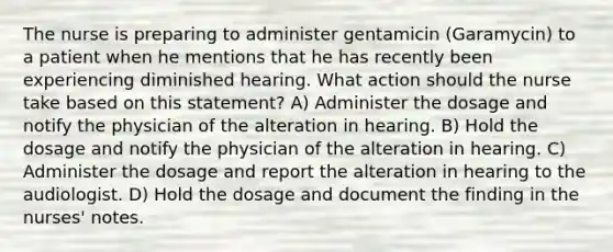 The nurse is preparing to administer gentamicin (Garamycin) to a patient when he mentions that he has recently been experiencing diminished hearing. What action should the nurse take based on this statement? A) Administer the dosage and notify the physician of the alteration in hearing. B) Hold the dosage and notify the physician of the alteration in hearing. C) Administer the dosage and report the alteration in hearing to the audiologist. D) Hold the dosage and document the finding in the nurses' notes.