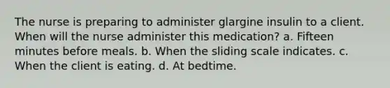 The nurse is preparing to administer glargine insulin to a client. When will the nurse administer this medication? a. Fifteen minutes before meals. b. When the sliding scale indicates. c. When the client is eating. d. At bedtime.