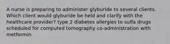 A nurse is preparing to administer glyburide to several clients. Which client would glyburide be held and clarify with the healthcare provider? type 2 diabetes allergies to sulfa drugs scheduled for computed tomography co-administration with metformin