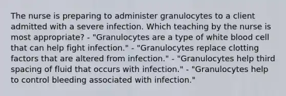 The nurse is preparing to administer granulocytes to a client admitted with a severe infection. Which teaching by the nurse is most appropriate? - "Granulocytes are a type of white blood cell that can help fight infection." - "Granulocytes replace clotting factors that are altered from infection." - "Granulocytes help third spacing of fluid that occurs with infection." - "Granulocytes help to control bleeding associated with infection."