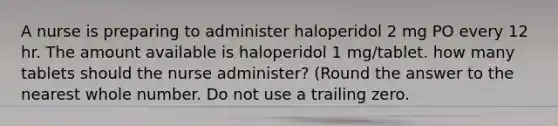 A nurse is preparing to administer haloperidol 2 mg PO every 12 hr. The amount available is haloperidol 1 mg/tablet. how many tablets should the nurse administer? (Round the answer to the nearest whole number. Do not use a trailing zero.