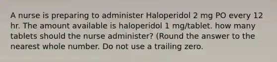 A nurse is preparing to administer Haloperidol 2 mg PO every 12 hr. The amount available is haloperidol 1 mg/tablet. how many tablets should the nurse administer? (Round the answer to the nearest whole number. Do not use a trailing zero.