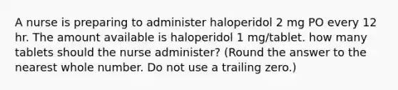 A nurse is preparing to administer haloperidol 2 mg PO every 12 hr. The amount available is haloperidol 1 mg/tablet. how many tablets should the nurse administer? (Round the answer to the nearest whole number. Do not use a trailing zero.)