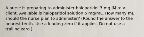 A nurse is preparing to administer haloperidol 3 mg IM to a client. Available is haloperidol solution 5 mg/mL. How many mL should the nurse plan to administer? (Round the answer to the nearest tenth. Use a leading zero if it applies. Do not use a trailing zero.)