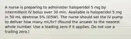 A nurse is preparing to administer haloperidol 5 mg by intermittent IV bolus over 30 min. Available is haloperidol 5 mg in 50 mL dextrose 5% (D5W). The nurse should set the IV pump to deliver how many mL/hr? (Round the answer to the nearest whole number. Use a leading zero if it applies. Do not use a trailing zero.)