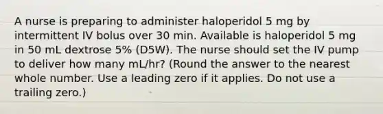 A nurse is preparing to administer haloperidol 5 mg by intermittent IV bolus over 30 min. Available is haloperidol 5 mg in 50 mL dextrose 5% (D5W). The nurse should set the IV pump to deliver how many mL/hr? (Round the answer to the nearest whole number. Use a leading zero if it applies. Do not use a trailing zero.)