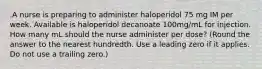 .A nurse is preparing to administer haloperidol 75 mg IM per week. Available is haloperidol decanoate 100mg/mL for injection. How many mL should the nurse administer per dose? (Round the answer to the nearest hundredth. Use a leading zero if it applies. Do not use a trailing zero.)