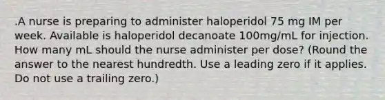 .A nurse is preparing to administer haloperidol 75 mg IM per week. Available is haloperidol decanoate 100mg/mL for injection. How many mL should the nurse administer per dose? (Round the answer to the nearest hundredth. Use a leading zero if it applies. Do not use a trailing zero.)