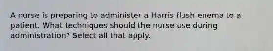 A nurse is preparing to administer a Harris flush enema to a patient. What techniques should the nurse use during administration? Select all that apply.