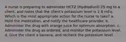 A nurse is preparing to administer HCTZ (Hydrodiuril) 25 mg to a client, and notes that the client's potassium level is 2.8 mEq. Which is the most appropriate action for the nurse to take? a. Hold the medication, and notify the healthcare provider. b. Administer the drug with orange juice for optimum absorption. c. Administer the drug as ordered, and monitor the potassium level. d. Give the client a banana, and recheck the potassium level.