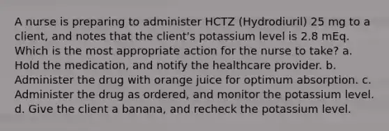 A nurse is preparing to administer HCTZ (Hydrodiuril) 25 mg to a client, and notes that the client's potassium level is 2.8 mEq. Which is the most appropriate action for the nurse to take? a. Hold the medication, and notify the healthcare provider. b. Administer the drug with orange juice for optimum absorption. c. Administer the drug as ordered, and monitor the potassium level. d. Give the client a banana, and recheck the potassium level.