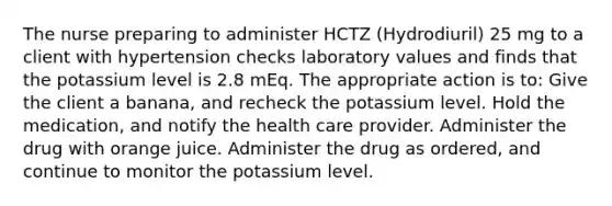 The nurse preparing to administer HCTZ (Hydrodiuril) 25 mg to a client with hypertension checks laboratory values and finds that the potassium level is 2.8 mEq. The appropriate action is to: Give the client a banana, and recheck the potassium level. Hold the medication, and notify the health care provider. Administer the drug with orange juice. Administer the drug as ordered, and continue to monitor the potassium level.