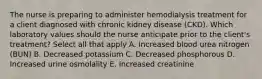 The nurse is preparing to administer hemodialysis treatment for a client diagnosed with chronic kidney disease (CKD). Which laboratory values should the nurse anticipate prior to the client's treatment? Select all that apply A. Increased blood urea nitrogen (BUN) B. Decreased potassium C. Decreased phosphorous D. Increased urine osmolality E. Increased creatinine