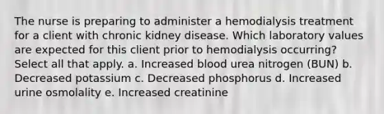 The nurse is preparing to administer a hemodialysis treatment for a client with chronic kidney disease. Which laboratory values are expected for this client prior to hemodialysis occurring?Select all that apply. a. Increased blood urea nitrogen (BUN) b. Decreased potassium c. Decreased phosphorus d. Increased urine osmolality e. Increased creatinine