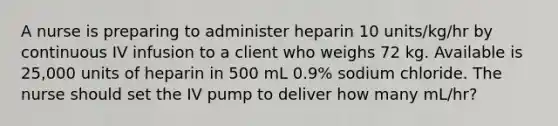 A nurse is preparing to administer heparin 10 units/kg/hr by continuous IV infusion to a client who weighs 72 kg. Available is 25,000 units of heparin in 500 mL 0.9% sodium chloride. The nurse should set the IV pump to deliver how many mL/hr?