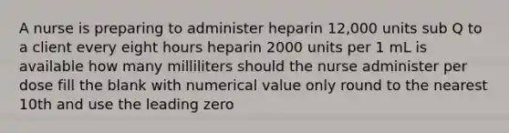 A nurse is preparing to administer heparin 12,000 units sub Q to a client every eight hours heparin 2000 units per 1 mL is available how many milliliters should the nurse administer per dose fill the blank with numerical value only round to the nearest 10th and use the leading zero