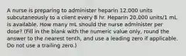 A nurse is preparing to administer heparin 12,000 units subcutaneously to a client every 8 hr. Heparin 20,000 units/1 mL is available. How many mL should the nurse administer per dose? (Fill in the blank with the numeric value only, round the answer to the nearest tenth, and use a leading zero if applicable. Do not use a trailing zero.)