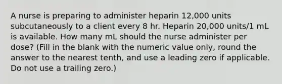 A nurse is preparing to administer heparin 12,000 units subcutaneously to a client every 8 hr. Heparin 20,000 units/1 mL is available. How many mL should the nurse administer per dose? (Fill in the blank with the numeric value only, round the answer to the nearest tenth, and use a leading zero if applicable. Do not use a trailing zero.)