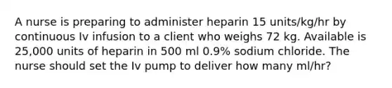 A nurse is preparing to administer heparin 15 units/kg/hr by continuous Iv infusion to a client who weighs 72 kg. Available is 25,000 units of heparin in 500 ml 0.9% sodium chloride. The nurse should set the Iv pump to deliver how many ml/hr?