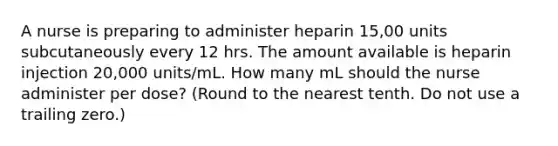 A nurse is preparing to administer heparin 15,00 units subcutaneously every 12 hrs. The amount available is heparin injection 20,000 units/mL. How many mL should the nurse administer per dose? (Round to the nearest tenth. Do not use a trailing zero.)