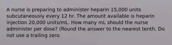 A nurse is preparing to administer heparin 15,000 units subcutaneously every 12 hr. The amount available is heparin injection 20,000 units/mL. How many mL should the nurse administer per dose? (Round the answer to the nearest tenth. Do not use a trailing zero.