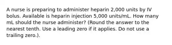 A nurse is preparing to administer heparin 2,000 units by IV bolus. Available is heparin injection 5,000 units/mL. How many mL should the nurse administer? (Round the answer to the nearest tenth. Use a leading zero if it applies. Do not use a trailing zero.).