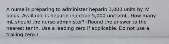 A nurse is preparing to administer heparin 3,000 units by IV bolus. Available is heparin injection 5,000 units/mL. How many mL should the nurse administer? (Round the answer to the nearest tenth. Use a leading zero if applicable. Do not use a trailing zero.)